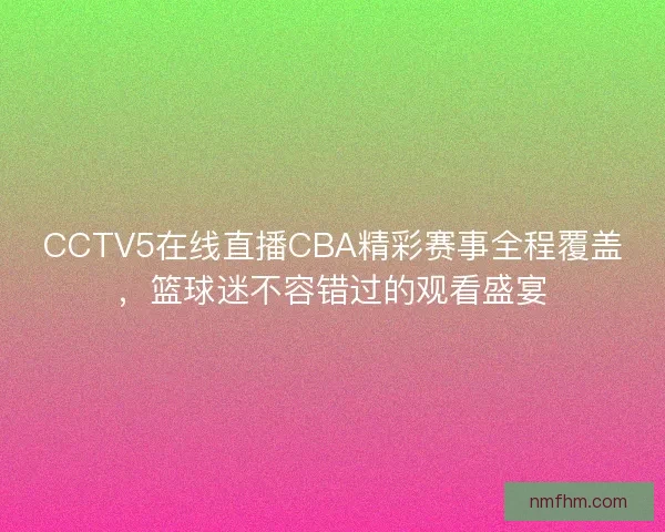 CCTV5在线直播CBA精彩赛事全程覆盖，篮球迷不容错过的观看盛宴