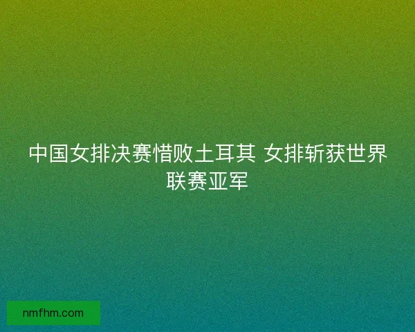 中国女排决赛惜败土耳其 女排斩获世界联赛亚军