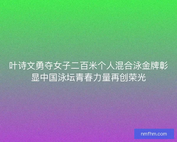 叶诗文勇夺女子二百米个人混合泳金牌彰显中国泳坛青春力量再创荣光
