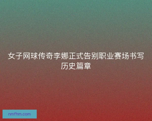 女子网球传奇李娜正式告别职业赛场书写历史篇章