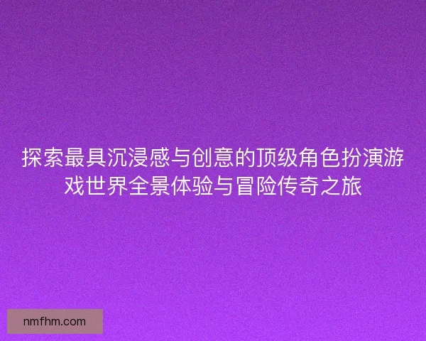 探索最具沉浸感与创意的顶级角色扮演游戏世界全景体验与冒险传奇之旅